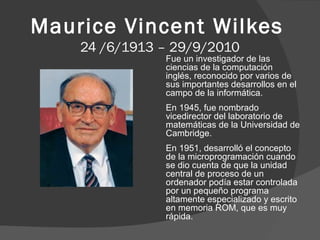 Maurice Vincent Wilkes
24 /6/1913 – 29/9/2010

Fue un investigador de las
ciencias de la computación
inglés, reconocido por varios de
sus importantes desarrollos en el
campo de la informática.
En 1945, fue nombrado
vicedirector del laboratorio de
matemáticas de la Universidad de
Cambridge.
En 1951, desarrolló el concepto
de la microprogramación cuando
se dio cuenta de que la unidad
central de proceso de un
ordenador podía estar controlada
por un pequeño programa
altamente especializado y escrito
en memoria ROM, que es muy
rápida.

 
