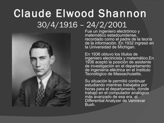 Claude Elwood Shannon
30/4/1916 – 24/2/2001

Fue un ingeniero electrónico y
matemático estadounidense,
recordado como el padre de la teoría
de la información. En 1932 ingresó en
la Universidad de Míchigan.
En 1936 obtuvo los títulos de
ingeniero electricista y matemático.En
1936 aceptó la posición de asistente
de investigación en el departamento
de ingeniería eléctrica en el Instituto
Tecnológico de Massachusetts.
Su situación le permitió continuar
estudiando mientras trabajaba por
horas para el departamento, donde
trabajó en el computador analógico
más avanzado de esa era, el
Differential Analyzer de Vannevar
Bush.

 