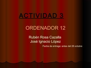 ACTIVIDAD 3
ORDENADOR 12
Rubén Rosa Cazalla
José Ignacio López
Fecha de entrega: antes del 28 octubre

 