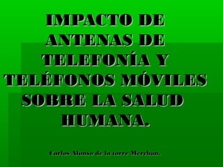 IMPACTO DE
ANTENAS DE
TELEFONÍA Y
TELÉFONOS MÓVILES
SOBRE LA SALUD
HUMANA.
Carlos Alonso de la torre Merchán.

 