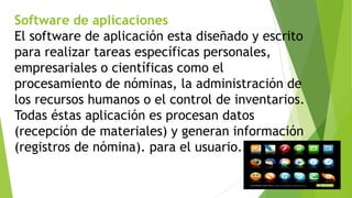 Software de aplicaciones
El software de aplicación esta diseñado y escrito
para realizar tareas específicas personales,
empresariales o científicas como el
procesamiento de nóminas, la administración de
los recursos humanos o el control de inventarios.
Todas éstas aplicación es procesan datos
(recepción de materiales) y generan información
(registros de nómina). para el usuario.

 