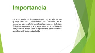 Importancia
La importancia de la computadora hoy en día es tan
grande que las computadoras han sustituido otras
máquinas por su eficiencia al realizar algunos trabajos.
Todas las empresas que quieran estar en el borde de la
competencia deben usar computadoras para ayudarse
a realizar el trabajo más rápido.

 