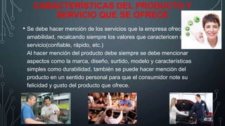 CARACTERÍSTICAS DEL PRODUCTO Y
SERVICIO QUE SE OFRECE
• Se debe hacer mención de los servicios que la empresa ofrece con
amabilidad, recalcando siempre los valores que caractericen su
servicio(confiable, rápido, etc.)
Al hacer mención del producto debe siempre se debe mencionar
aspectos como la marca, diseño, surtido, modelo y características
simples como durabilidad, también se puede hacer mención del
producto en un sentido personal para que el consumidor note su
felicidad y gusto del producto que ofrece.

 