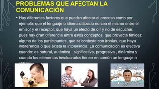 PROBLEMAS QUE AFECTAN LA
COMUNICACIÓN
• Hay diferentes factores que pueden afectar el proceso como por
ejemplo: que el lenguaje o idioma utilizado no sea el mismo entre el
emisor y el receptor, que haya un efecto de oír y no de escuchar,
pues hay gran diferencia entre estos conceptos, que proyecte timidez
alguno de los participantes, que se conteste con ironías, que haya
indiferencia o que exista la intolerancia, La comunicación es efectiva
cuando: es natural, auténtica , significativa, progresiva , dinámica y
cuando los elementos involucrados tienen en común un lenguaje a
utilizar.

 