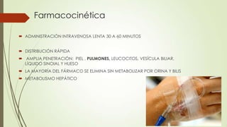 Farmacocinética
 ADMINISTRACIÓN INTRAVENOSA LENTA 30 A 60 MINUTOS
 DISTRIBUCIÓN RÁPIDA
 AMPLIA PENETRACIÓN: PIEL , PULMONES, LEUCOCITOS, VESÍCULA BILIAR,
LÍQUIDO SINOIAL Y HUESO
 LA MAYORÍA DEL FÁRMACO SE ELIMINA SIN METABOLIZAR POR ORINA Y BILIS
 METABOLISMO HEPÁTICO

 