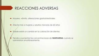 REACCIONES ADVERSAS
 Nausea, vómito, alteraciones gastrointestinales
 Afecta más a mujeres y adultos menores de 60 años

 Puede existir un cambio en la coloración de dientes
 Tiende a aumentar las concentraciones de WARFARINA cuando se
administran simultáneamente

 