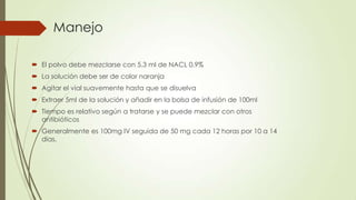 Manejo
 El polvo debe mezclarse con 5.3 ml de NACL 0.9%
 La solución debe ser de color naranja
 Agitar el vial suavemente hasta que se disuelva
 Extraer 5ml de la solución y añadir en la bolsa de infusión de 100ml
 Tiempo es relativo según a tratarse y se puede mezclar con otros
antibióticos
 Generalmente es 100mg IV seguida de 50 mg cada 12 horas por 10 a 14
días.

 