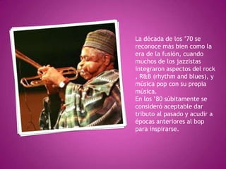 La década de los ’70 se
reconoce más bien como la
era de la fusión, cuando
muchos de los jazzistas
integraron aspectos del rock
, R&B (rhythm and blues), y
música pop con su propia
música.
En los ’80 súbitamente se
consideró aceptable dar
tributo al pasado y acudir a
épocas anteriores al bop
para inspirarse.

 