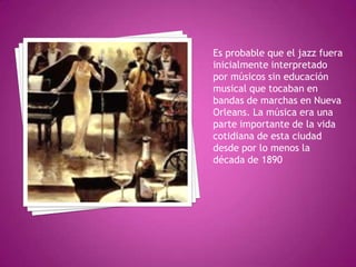 Es probable que el jazz fuera
inicialmente interpretado
por músicos sin educación
musical que tocaban en
bandas de marchas en Nueva
Orleans. La música era una
parte importante de la vida
cotidiana de esta ciudad
desde por lo menos la
década de 1890

 