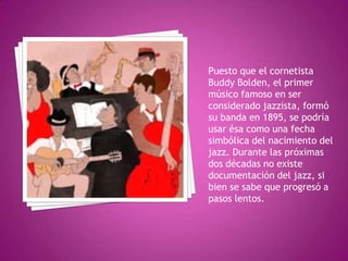 Puesto que el cornetista
Buddy Bolden, el primer
músico famoso en ser
considerado jazzista, formó
su banda en 1895, se podría
usar ésa como una fecha
simbólica del nacimiento del
jazz. Durante las próximas
dos décadas no existe
documentación del jazz, si
bien se sabe que progresó a
pasos lentos.

 
