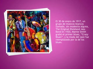 El 30 de enero de 1917, un
grupo de músicos blancos
llamado, sin modestia alguna,
The Original Dixieland Jass
Band En 1920, Mamie Smith
grabó el primer blues, “Crazy
Blues”, y la moda del jazz fue
reemplazada por la de los
blues.

 
