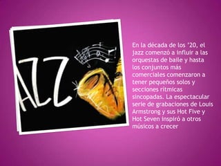 En la década de los ’20, el
jazz comenzó a influir a las
orquestas de baile y hasta
los conjuntos más
comerciales comenzaron a
tener pequeños solos y
secciones rítmicas
sincopadas. La espectacular
serie de grabaciones de Louis
Armstrong y sus Hot Five y
Hot Seven inspiró a otros
músicos a crecer

 