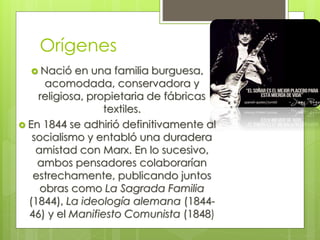 Orígenes
 Nació

en una familia burguesa,
acomodada, conservadora y
religiosa, propietaria de fábricas
textiles.
 En 1844 se adhirió definitivamente al
socialismo y entabló una duradera
amistad con Marx. En lo sucesivo,
ambos pensadores colaborarían
estrechamente, publicando juntos
obras como La Sagrada Familia
(1844), La ideología alemana (184446) y el Manifiesto Comunista (1848)

 