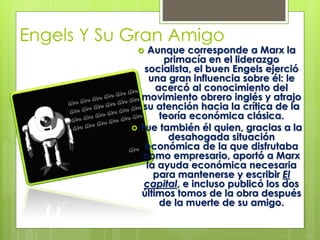 Engels Y Su Gran Amigo

Aunque corresponde a Marx la
primacía en el liderazgo
socialista, el buen Engels ejerció
una gran influencia sobre él: le
acercó al conocimiento del
movimiento obrero inglés y atrajo
su atención hacia la crítica de la
teoría económica clásica.
Fue también él quien, gracias a la
desahogada situación
económica de la que disfrutaba
como empresario, aportó a Marx
la ayuda económica necesaria
para mantenerse y escribir El
capital, e incluso publicó los dos
últimos tomos de la obra después
de la muerte de su amigo.





 