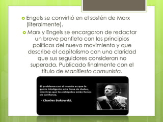  Engels

se convirtió en el sostén de Marx
(literalmente).
 Marx y Engels se encargaron de redactar
un breve panfleto con los principios
políticos del nuevo movimiento y que
describe el capitalismo con una claridad
que sus seguidores consideran no
superada. Publicado finalmente con el
título de Manifiesto comunista.

 