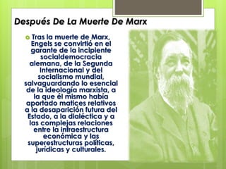 Después De La Muerte De Marx
Tras la muerte de Marx,
Engels se convirtió en el
garante de la incipiente
socialdemocracia
alemana, de la Segunda
Internacional y del
socialismo mundial,
salvaguardando lo esencial
de la ideología marxista, a
la que él mismo había
aportado matices relativos
a la desaparición futura del
Estado, a la dialéctica y a
las complejas relaciones
entre la infraestructura
económica y las
superestructuras políticas,
jurídicas y culturales.


 