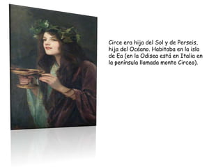 Circe era hija del Sol y de Perseis,
hija del Océano. Habitaba en la isla
de Ea (en la Odisea está en Italia en
la península llamada monte Circeo).
 