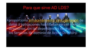 Para que sirve AD LDS?
•proporciona almacenamiento y recuperación de
datos a aplicaciones habilitadas para el uso de
directorios, sin las dependencias necesarias para
los Servicios de dominio de Active Directory.
 