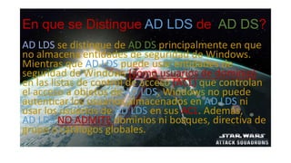 En que se Distingue AD LDS de AD DS?
AD LDS se distingue de AD DS principalmente en que
no almacena entidades de seguridad de Windows.
Mientras que AD LDS puede usar entidades de
seguridad de Windows (como usuarios de dominio)
en las listas de control de acceso (ACL) que controlan
el acceso a objetos de AD LDS, Windows no puede
autenticar los usuarios almacenados en AD LDS ni
usar los usuarios de AD LDS en sus ACL. Además,
AD LDS NO ADMITE dominios ni bosques, directiva de
grupo o catálogos globales.
 