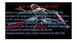 Que nos Ofrece AD LDS?
ofrece la mayoría de las funciones de AD DS,
aunque no exige la implementación de dominios
ni de controladores de dominio. Es posible
ejecutar varias instancias de AD LDS de forma
simultánea en un único equipo, siempre que haya
un esquema administrado de forma
independiente para cada instancia de AD LDS.
 