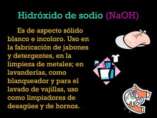 Hidróxido de sodio (NaOH)
Es de aspecto sólido
blanco e incoloro. Uso en
la fabricación de jabones
y detergentes, en la
limpieza de metales; en
lavanderías, como
blanqueador y para el
lavado de vajillas, uso
como limpiadores de
desagües y de hornos. 
 