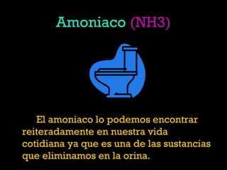 Amoniaco (NH3)
El amoniaco lo podemos encontrar
reiteradamente en nuestra vida
cotidiana ya que es una de las sustancias
que eliminamos en la orina.
 