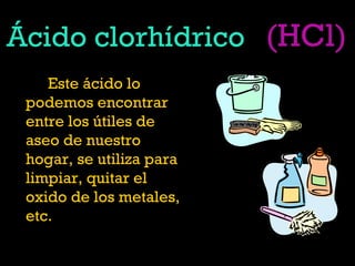 Ácido clorhídrico
Este ácido lo
podemos encontrar
entre los útiles de
aseo de nuestro
hogar, se utiliza para
limpiar, quitar el
oxido de los metales,
etc.
(HCl)
 