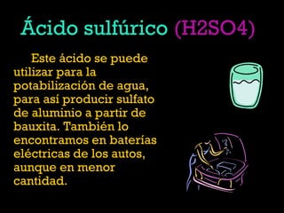 Ácido sulfúrico (H2SO4)
Este ácido se puede
utilizar para la
potabilización de agua,
para así producir sulfato
de aluminio a partir de
bauxita. También lo
encontramos en baterías
eléctricas de los autos,
aunque en menor
cantidad.
 