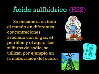 Ácido sulfhídrico (H2S)
Se encuentra en todo
el mundo en diferentes
concentraciones
asociado con el gas, el
petróleo y el agua.  Los
sulfuros de sodio, se
utilizan por ejemplo en
la elaboración del cuero.
 