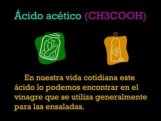 Ácido acético (CH3COOH)
En nuestra vida cotidiana este
ácido lo podemos encontrar en el
vinagre que se utiliza generalmente
para las ensaladas.
 