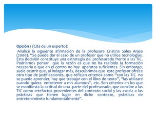 Opción 1 (Cita de un experto):
Analice la siguiente afirmación de la profesora Cristina Sales Arasa
(2009). “Se puede dar el caso de un profesor que no utilice tecnologías.
Esta decisión constituye una estrategia del profesorado frente a las TIC.
Podríamos pensar que la razón es que no ha recibido la formación
necesaria o que en el centro no hay aparatos suficientes. Sin embargo,
suele ocurrir que, al indagar más, descubrimos que este profesor ofrece
otro tipo de justificaciones, que reflejan criterios como “con las TIC no
se puede aprender, hay que trabajar con el libro de texto”, “las utilizaré
cuando quiera entretener a mis alumnos”, etc. Son criterios en los que
se manifiesta la actitud de una parte del profesorado, que concibe a las
TIC como artefactos provenientes del contexto social y las asocia a las
prácticas que tienen lugar en dicho contexto, prácticas de
entretenimiento fundamentalmente”.
 