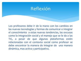 Los profesores debe ir de la mano con los cambios en
las nuevas tecnologías y formas de comunicar e integrar
el conocimiento a estas nuevas tendencias, las excusas
como la integración social y el manejo que se le da a las
TIC, a pesar de que algunas plataformas estén
relacionadas con el contexto social como profesor se
debe encontrar la manera de integrar de una manera
dinámica, mas activa y participativa.
Reflexión
 