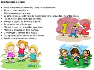 Características motrices:
• Tiene mayor control y dominio sobre sus movimientos.
• Tiene un mayor equilibrio.
• Salta sin problemas y brinca.
• Se para en un pie, salta y puede mantenerse varios segundos en puntas de pie.
• Puede realizar pruebas físicas o danzas.
• Maneja el cepillo de dientes y el peine.
• Se higieniza y va al baño solo.
• Maneja el lápiz con seguridad y precisión.
• Maneja la articulación de la muñeca.
• Lleva mejor el compás de la música.
• Distingue izquierda y derecha en sí mismo.
• Puede saltar de una mesa al suelo.
 