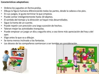 Características adaptativas:
• Ordena los juguetes en forma prolija.
• Dibuja la figura humana diferenciando todas las partes, desde la cabeza a los pies.
• En sus juegos, le gusta terminar lo que empieza.
• Puede contar inteligentemente hasta 10 objetos.
• El sentido del tiempo y la dirección se hayan más desarrollados.
• Sigue la trama de un cuento.
• Puede repetir con precisión una larga sucesión de hechos.
• Toleran mejor las actividades tranquilas.
• Puede empezar un juego un día y seguirlo otro; o sea tiene más apreciación del hoy y del
ayer.
• Elige antes lo que va a dibujar.
• Se torna menos inclinado a las fantasías.
• Los deseos de los compañeros comienzan a ser tenidos en consideración.
 