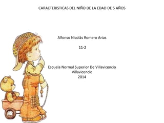 CARACTERISTICAS DEL NIÑO DE LA EDAD DE 5 AÑOS
Alfonso Nicolás Romero Arias
11-2
Escuela Normal Superior De Villavicencio
Villavicencio
2014
 