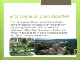 ¿Por que es un buen deporte?
El kayak en general tanto descendiendo rápidos
como navegación turística se están haciendo muy
popular aquí en España. Sin ir mas lejos rutas
turísticas en el Ebro, Tajo, Guadalquivir, Ruidera, Los
Pirineos. Además de ser un deporte expléndido para
esta época calurosa que se acerca.
 