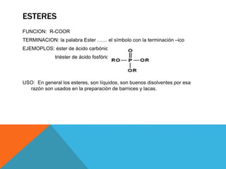 ESTERES
FUNCION: R-COOR
TERMINACION: la palabra Ester …… el símbolo con la terminación –ico
EJEMOPLOS: éster de ácido carbónico
triéster de ácido fosfórico
USO: En general los esteres, son líquidos, son buenos disolventes por esa
razón son usados en la preparaciòn de barnices y lacas.
 