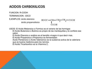 ACIDOS CARBOXILICOS
FUNCION: R-COOH
TERMINACION: -OICO
EJEMPLOS: ácido etanoico
ácido propanodioico
USOS: El Acido Metanoico o Formico es el veneno de las hormigas
El Acido Butanoico o Butirico es propio de las mantequillas y le confiere ese
sabor.
El Acido Etanoico o acético es el bendito vinagre ni que decir mas.
El Acido Propanoico o Propionico es fermentador.
Acido Pentanoico o Acido Valerianico es la sustancia activa de la valeriana
que es buena medicina para los nervios.
El Acido Tricarboxilico es la Vitamina C.
 