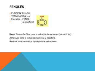 FENOLES
 FUNCION: C₆H₅OH
 TERMINACION: - ol
 Ejemplos : -FENOL
 -p-clorofenol
Usos: Resina fenólica para la industria de abrasivos (esmeril, lija).
Adhesivos para la industria maderera y zapatera.
Resinas para laminados decorativos e industriales.
 