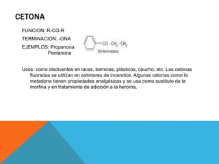 CETONA
FUNCION: R-CO-R
TERMINACION: -ONA
EJEMPLOS: Propanona
Pentanona
Usos: como disolventes en lacas, barnices, plásticos, caucho, etc. Las cetonas
fluoradas se utilizan en extintores de incendios. Algunas cetonas como la
metadona tienen propiedades analgésicas y se usa como sustituto de la
morfina y en tratamiento de adicción a la heroína.
 
