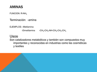 AMINAS
FUNCION: R-NH2
Terminación: -amina
EJEMPLOS: -Metilamina
-Dimetilamina -CH3-CH2-NH-CH2-CH2-CH3
Usos:
Son catalizadores metabólicos y también son compuestos muy
importantes y reconocidas en industrias como las cosméticas
y textiles
 