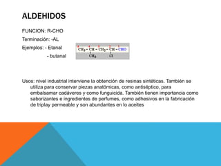 ALDEHIDOS
FUNCION: R-CHO
Terminación: -AL
Ejemplos: - Etanal
- butanal
Usos: nivel industrial interviene la obtención de resinas sintéticas. También se
utiliza para conservar piezas anatómicas, como antiséptico, para
embalsamar cadáveres y como funguicida. También tienen importancia como
saborizantes e ingredientes de perfumes, como adhesivos en la fabricación
de triplay permeable y son abundantes en lo aceites
 