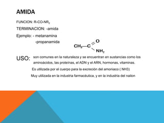 AMIDA
FUNCION: R-CO-NR2
TERMINACION: -amida
Ejemplo: - metanamina
-propanamida
USO: son comunes en la naturaleza y se encuentran en sustancias como los
aminoácidos, las proteínas, el ADN y el ARN, hormonas, vitaminas.
Es utilizada por el cuerpo para la excreción del amoniaco ( NH3)
Muy utilizada en la industria farmacéutica, y en la industria del nailon
 