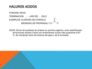 HALUROS ACIDOS
FUNCION: RCOX
TERMINACION: ……-URO DE …..IOLO
EJEMPLOS: CLORURO DE ETANOILO
BROMURO DE PROPANOILO
USOS: Sirven de auxiliares de síntesis en química orgánica, como esterificación
de funciones alcohol o fenol con rendimientos mucho más superiores al 67
%. Se manipulan fuera del alcance del agua y de la humedad.
 