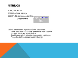 NITRILOS
FUNCION: R-C≡N
TERMINACION: -Nitrilos
EJEMPLOS: bencenocarbonitrilo
propanonitrilo
USOS: Se utiliza en la producción de colorantes.
Sirve para la producción de guantes de látex, para la
industria química y farmacéutica.
Se utiliza para la producción de esmaltes y pinturas.
Productos de limpieza para uso industrial.
 