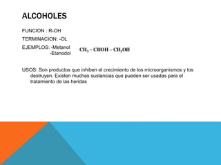 ALCOHOLES
FUNCION : R-OH
TERMINACION: -OL
EJEMPLOS: -Metanol
-Etanodol
USOS: Son productos que inhiben el crecimiento de los microorganismos y los
destruyen. Existen muchas sustancias que pueden ser usadas para el
tratamiento de las heridas
 