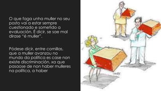 O que faga unha muller no seu
posto vai a estar sempre
cuestionado e sometido a
evaluación. É dicir, se sae mal
dirase “é muller”.
Pódese dicir, entre comillas,
que a muller avanzou no
mundo da política es case non
existe discriminación, xa que
pasaose de non haber mulleres
na política, a haber
 