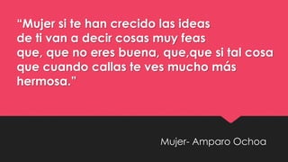 Mujer- Amparo Ochoa
“Mujer si te han crecido las ideas
de ti van a decir cosas muy feas
que, que no eres buena, que,que si tal cosa
que cuando callas te ves mucho más
hermosa.”
 