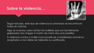 Sobre la violencia…
Según estudos, este tipo de violencia é universal e se encontra en
todas as culturas.
Algo se avanzou, pero aínda hai mulleres que son brutalmente
golpeadas ata chegar á morte nas mans das súas parellas.
A violencia contra a muller nunca pode ser considerada normal ou
aceptada, e non debe ser tolerada ou xustificada.
 