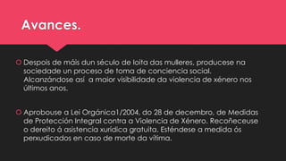 Avances.
 Despois de máis dun século de loita das mulleres, producese na
sociedade un proceso de toma de conciencia social.
Alcanzándose así a maior visibilidade da violencia de xénero nos
últimos anos.
 Aprobouse a Lei Orgánica1/2004, do 28 de decembro, de Medidas
de Protección Integral contra a Violencia de Xénero. Recoñeceuse
o dereito á asistencia xurídica gratuita. Esténdese a medida ós
perxudicados en caso de morte da vítima.
 